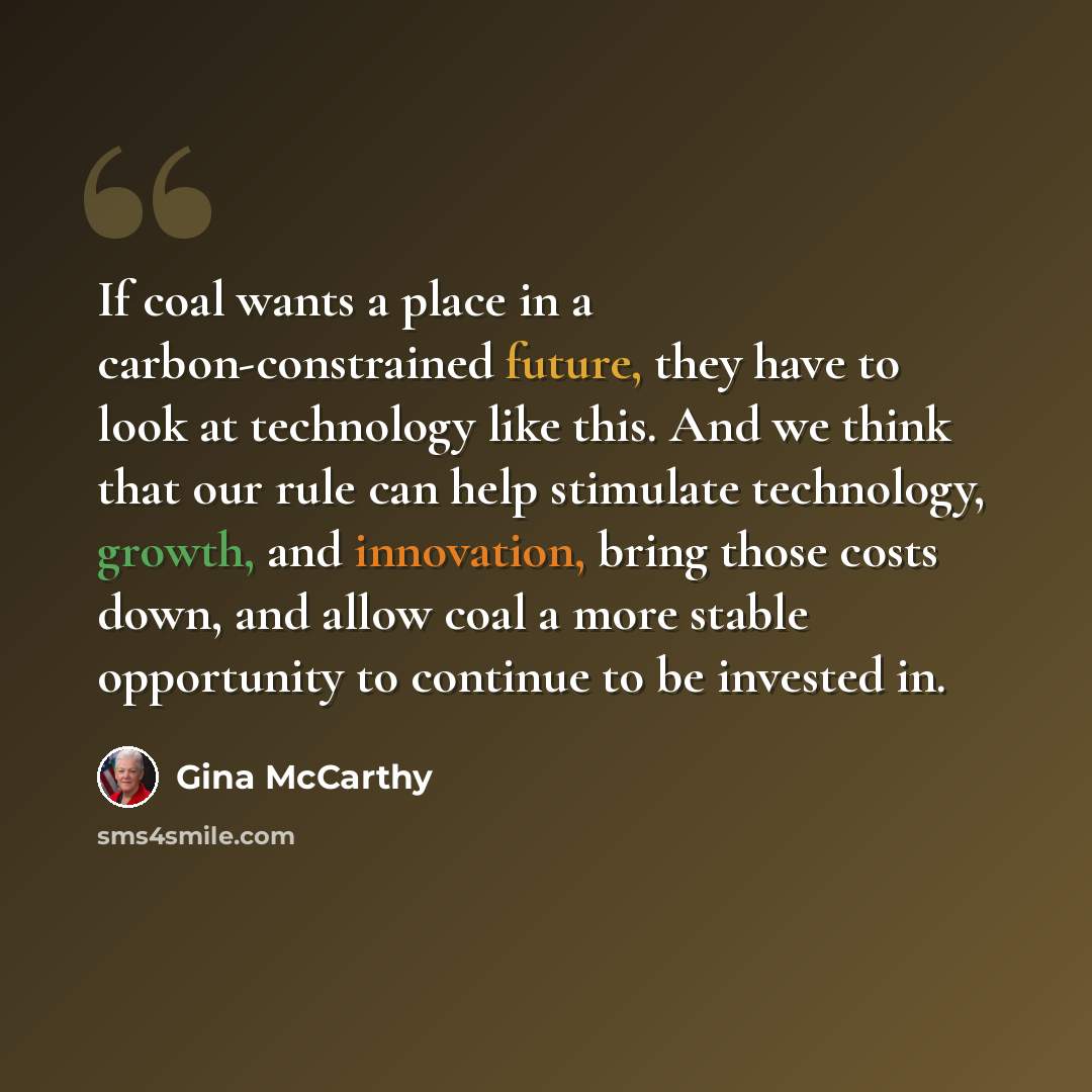 “If coal wants a place in a carbon-constrained future, they have to look at technology like this. And we think that our rule can help stimulate technology, growth, and innovation, bring those costs down, and allow coal a more stable opportunity to continue to be invested in.” quote by Gina McCarthy