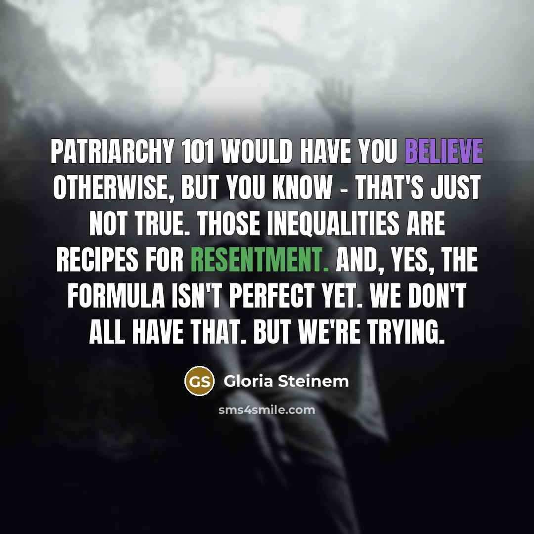 “Patriarchy 101 would have you believe otherwise, but you know - that's just not true. Those inequalities are recipes for resentment. And, yes, the formula isn't perfect yet. We don't all have that. But we're trying.” quote by Gloria Steinem