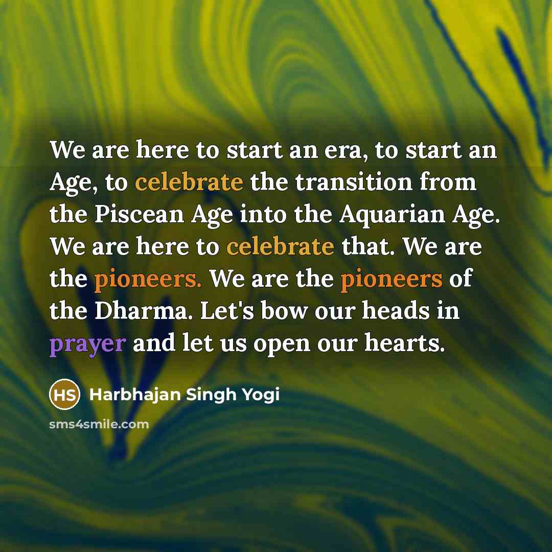 “We are here to start an era, to start an Age, to celebrate the transition from the Piscean Age into the Aquarian Age. We are here to celebrate that. We are the pioneers. We are the pioneers of the Dharma. Let's bow our heads in prayer and let us open our hearts.” quote by Harbhajan Singh Yogi