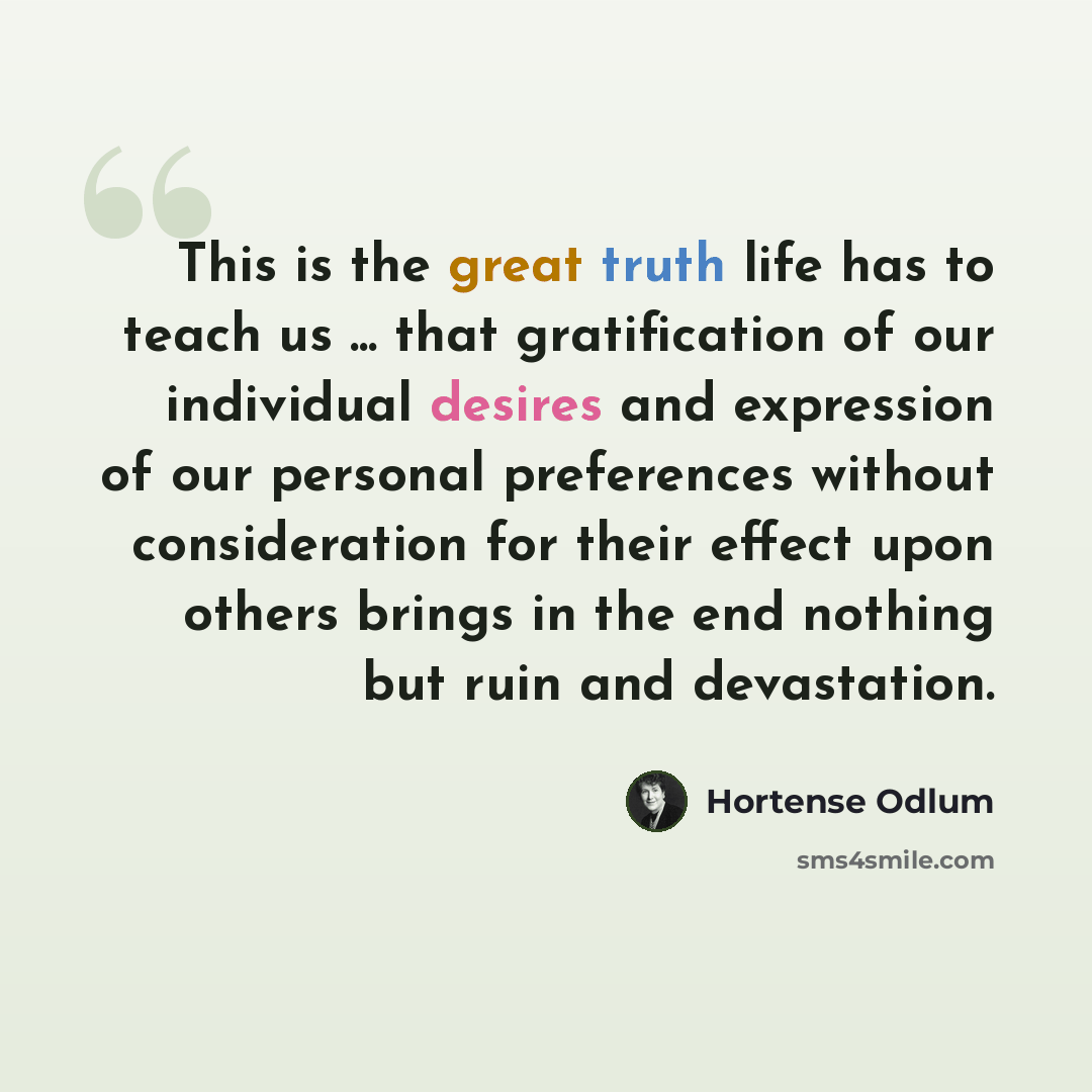 “This is the great truth life has to teach us ... that gratification of our individual desires and expression of our personal preferences without consideration for their effect upon others brings in the end nothing but ruin and devastation.” quote by Hortense Odlum