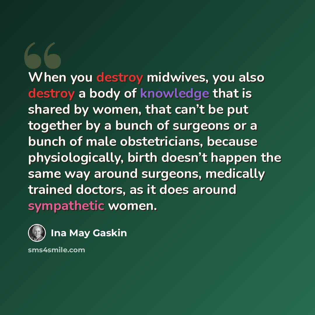 “When you destroy midwives, you also destroy a body of knowledge that is shared by women, that can’t be put together by a bunch of surgeons or a bunch of male obstetricians, because physiologically, birth doesn’t happen the same way around surgeons, medically trained doctors, as it does around…” quote by Ina May Gaskin