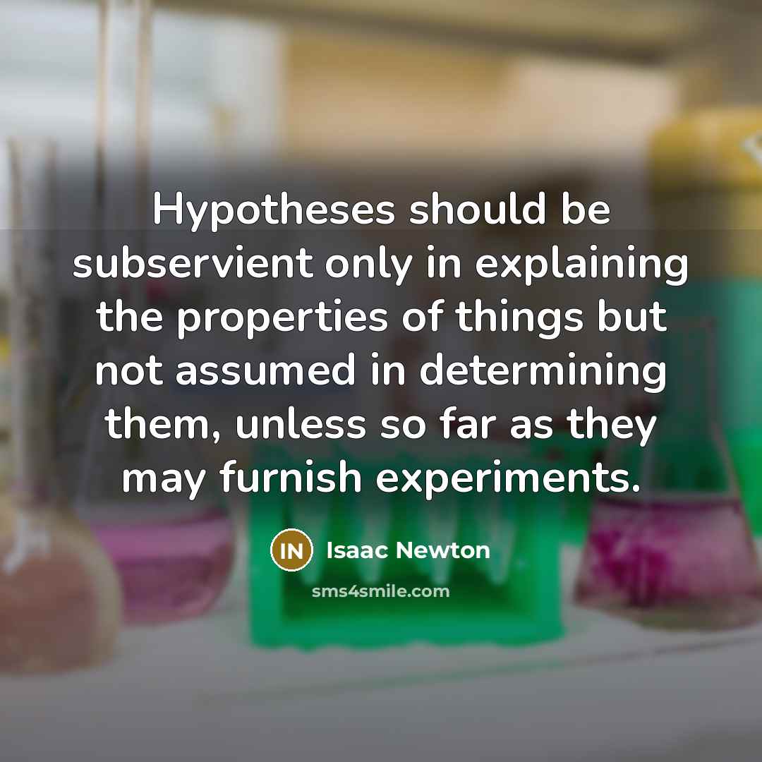 “Hypotheses should be subservient only in explaining the properties of things but not assumed in determining them, unless so far as they may furnish experiments.” quote by Isaac Newton