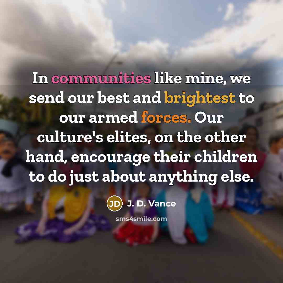 “In communities like mine, we send our best and brightest to our armed forces. Our culture's elites, on the other hand, encourage their children to do just about anything else.” quote by J. D. Vance