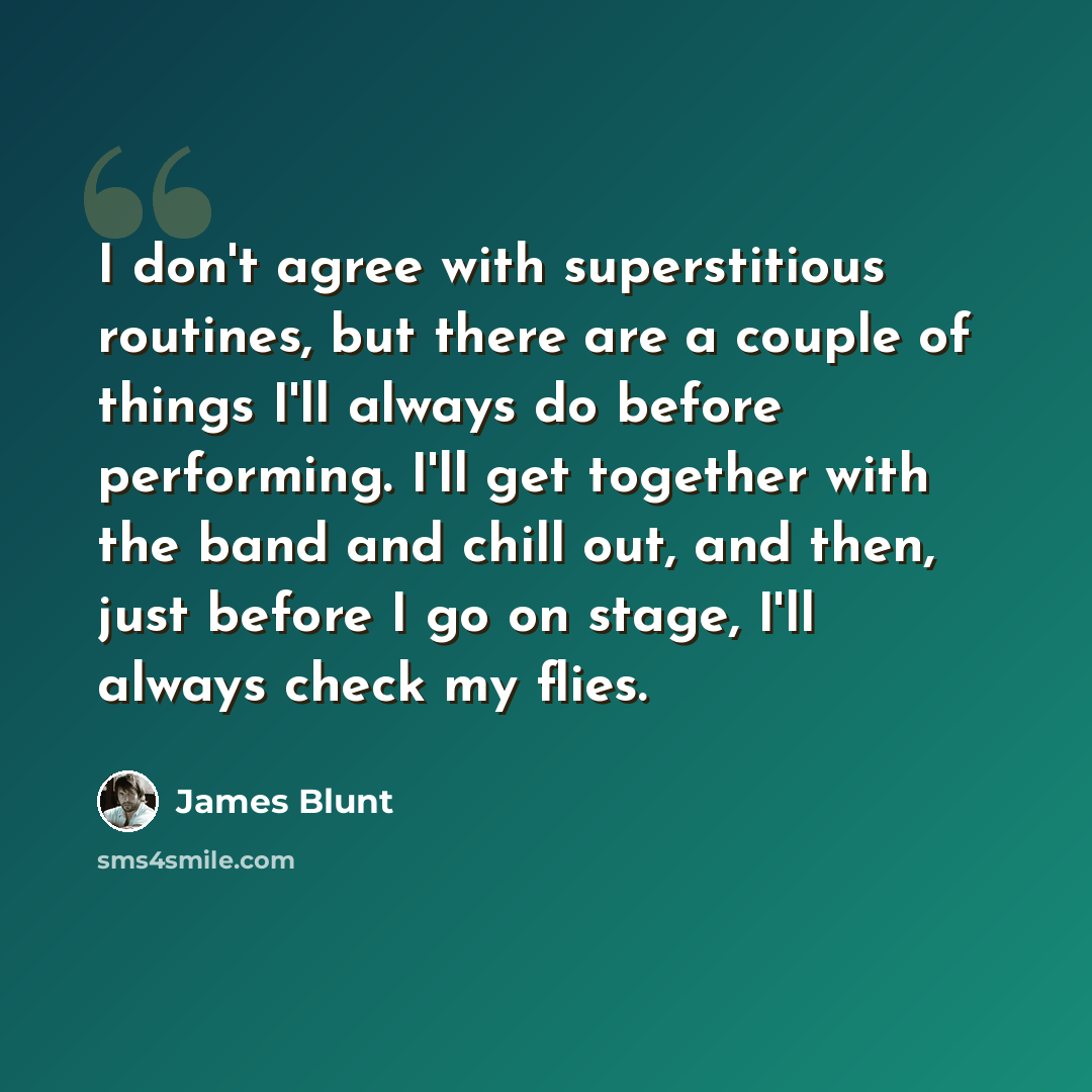 “I don't agree with superstitious routines, but there are a couple of things I'll always do before performing. I'll get together with the band and chill out, and then, just before I go on stage, I'll always check my flies.” quote by James Blunt
