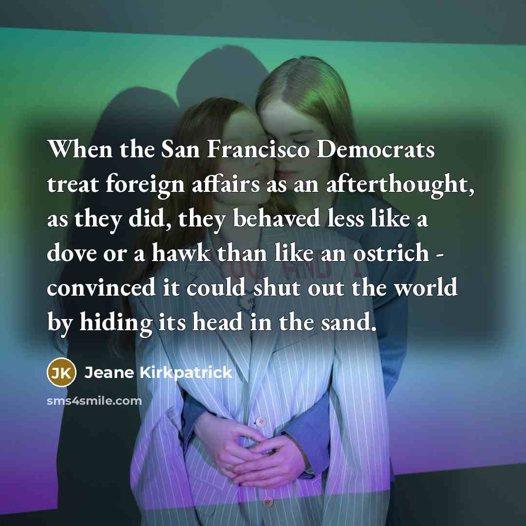 “When the San Francisco Democrats treat foreign affairs as an afterthought, as they did, they behaved less like a dove or a hawk than like an ostrich - convinced it could shut out the world by hiding its head in the sand.” quote by Jeane Kirkpatrick