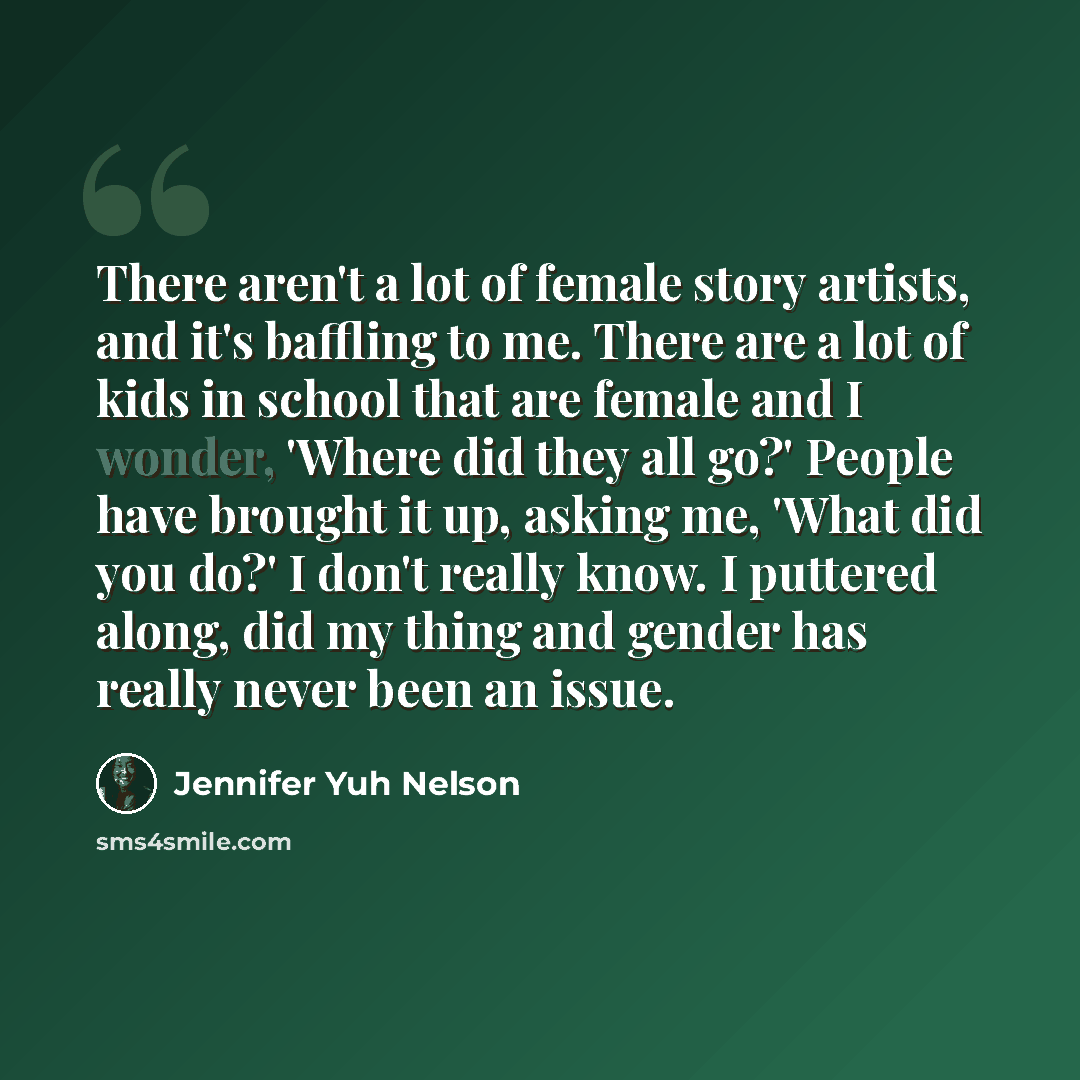 “There aren't a lot of female story artists, and it's baffling to me. There are a lot of kids in school that are female and I wonder, 'Where did they all go?' People have brought it up, asking me, 'What did you do?' I don't really know. I puttered along, did my thing and gender has really never…” quote by Jennifer Yuh Nelson
