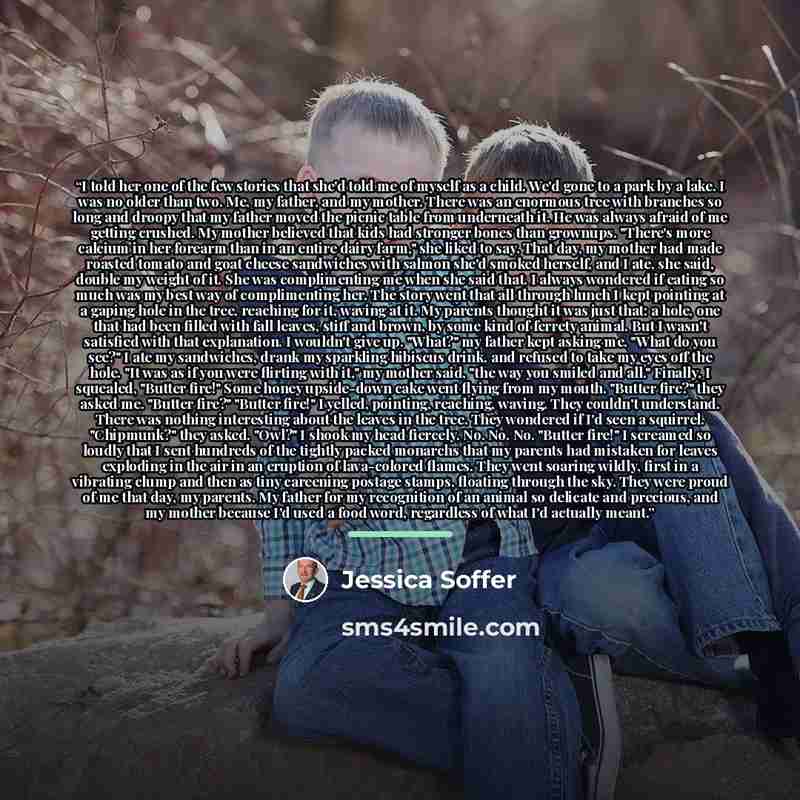“I told her one of the few stories that she'd told me of myself as a child. We'd gone to a park by a lake. I was no older than two. Me, my father, and my mother. There was an enormous tree with branches so long and droopy that my father moved the picnic table from underneath it. He was always…” quote by Jessica Soffer