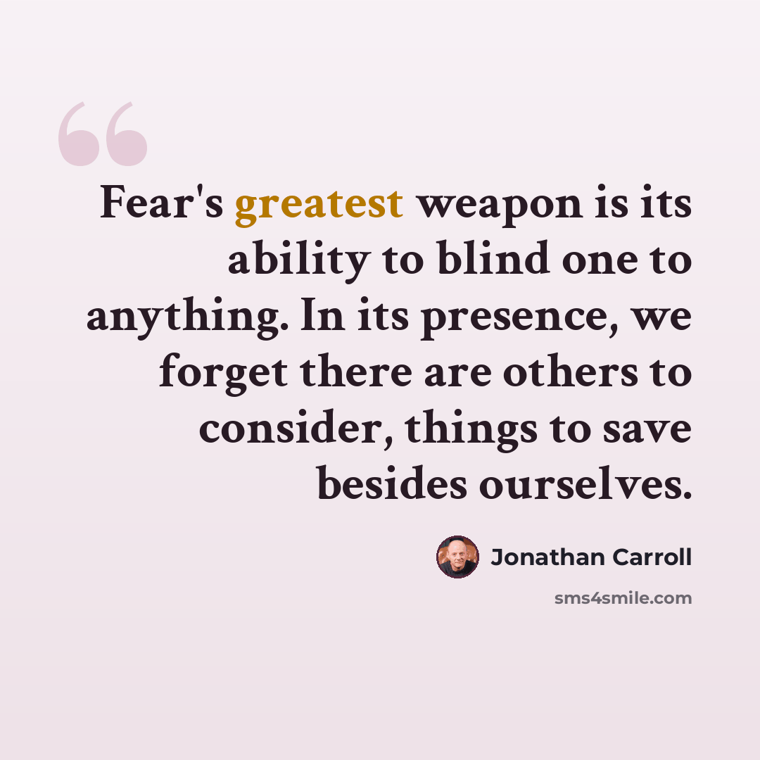 “Fear's greatest weapon is its ability to blind one to anything. In its presence, we forget there are others to consider, things to save besides ourselves.” quote by Jonathan Carroll
