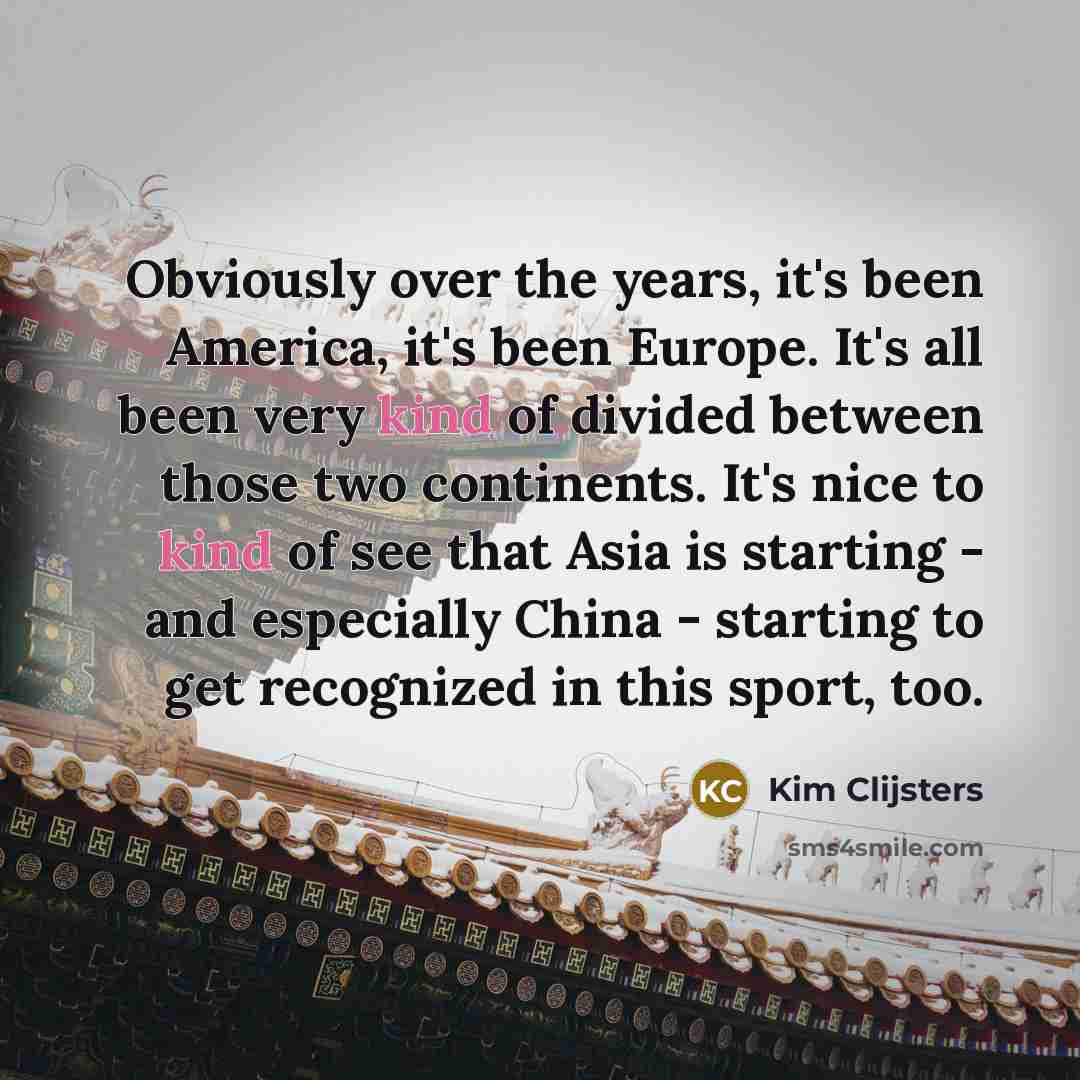 “Obviously over the years, it's been America, it's been Europe. It's all been very kind of divided between those two continents. It's nice to kind of see that Asia is starting - and especially China - starting to get recognized in this sport, too.” quote by Kim Clijsters