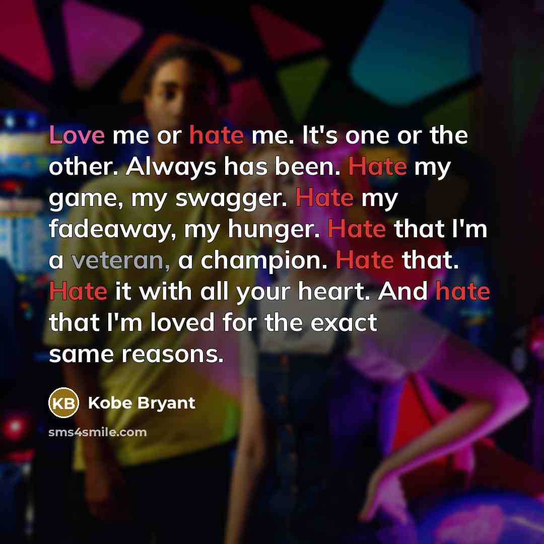 “Love me or hate me. It's one or the other. Always has been. Hate my game, my swagger. Hate my fadeaway, my hunger. Hate that I'm a veteran, a champion. Hate that. Hate it with all your heart. And hate that I'm loved for the exact same reasons.” quote by Kobe Bryant