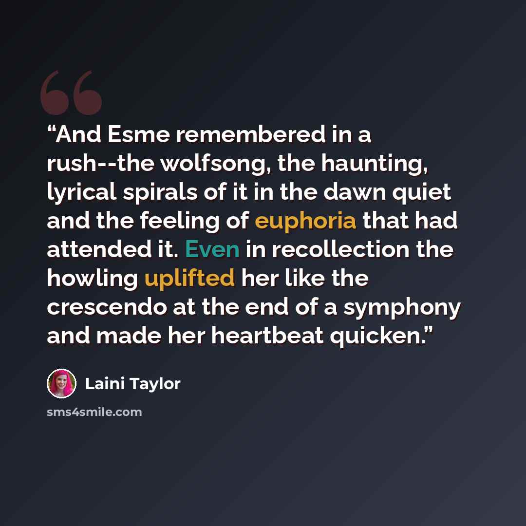 “And Esme remembered in a rush--the wolfsong, the haunting, lyrical spirals of it in the dawn quiet and the feeling of euphoria that had attended it. Even in recollection the howling uplifted her like the crescendo at the end of a symphony and made her heartbeat quicken.” quote by Laini Taylor