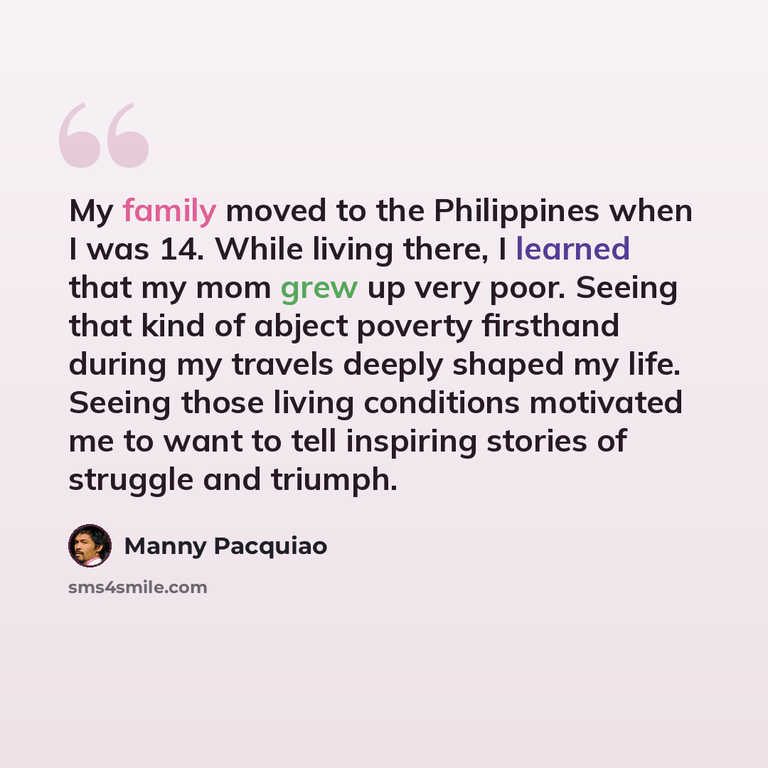 “My family moved to the Philippines when I was 14. While living there, I learned that my mom grew up very poor. Seeing that kind of abject poverty firsthand during my travels deeply shaped my life. Seeing those living conditions motivated me to want to tell inspiring stories of struggle and triumph.” quote by Manny Pacquiao
