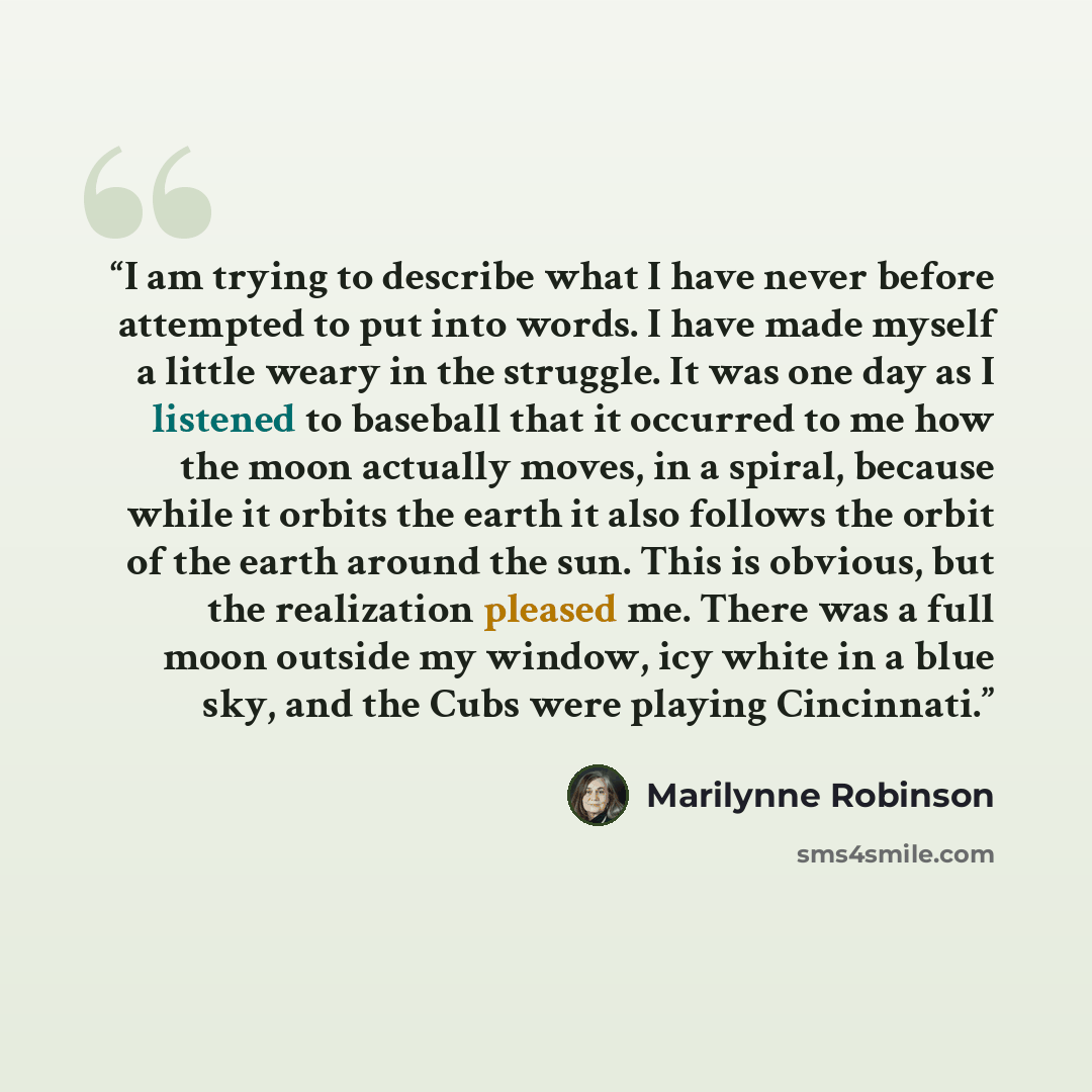 “I am trying to describe what I have never before attempted to put into words. I have made myself a little weary in the struggle. It was one day as I listened to baseball that it occurred to me how the moon actually moves, in a spiral, because while it orbits the earth it also follows the orbit of…” quote by Marilynne Robinson