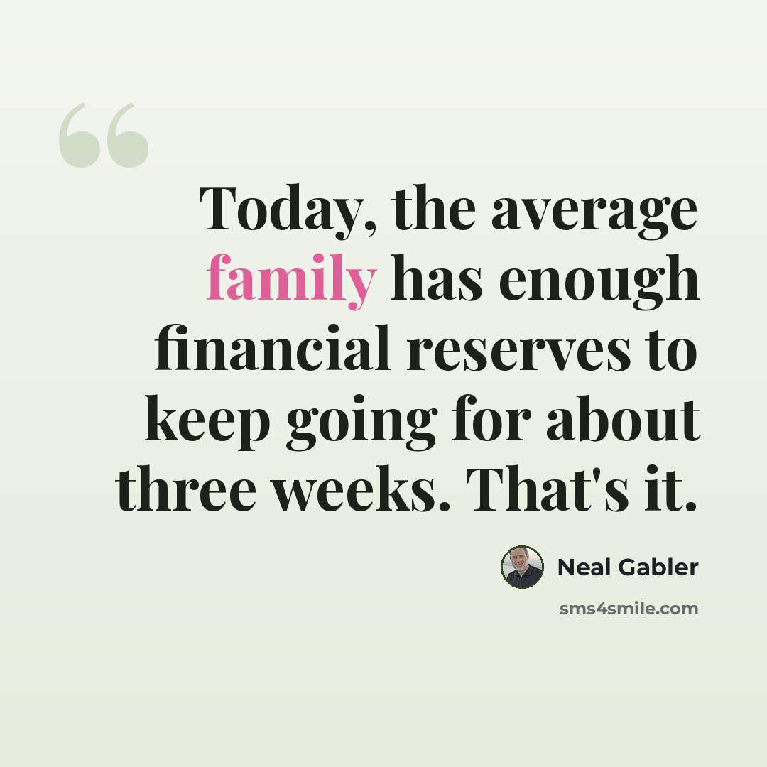 “Today, the average family has enough financial reserves to keep going for about three weeks. That's it.” quote by Neal Gabler
