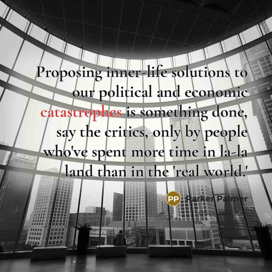 “Proposing inner-life solutions to our political and economic catastrophes is something done, say the critics, only by people who've spent more time in la-la land than in the 'real world.'” quote by Parker Palmer