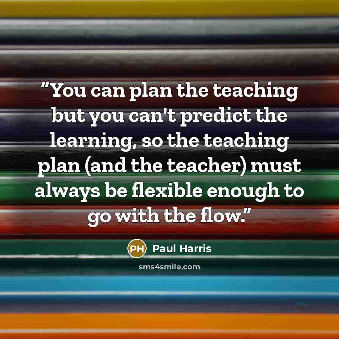 “You can plan the teaching but you can't predict the learning, so the teaching plan (and the teacher) must always be flexible enough to go with the flow.” quote by Paul Harris