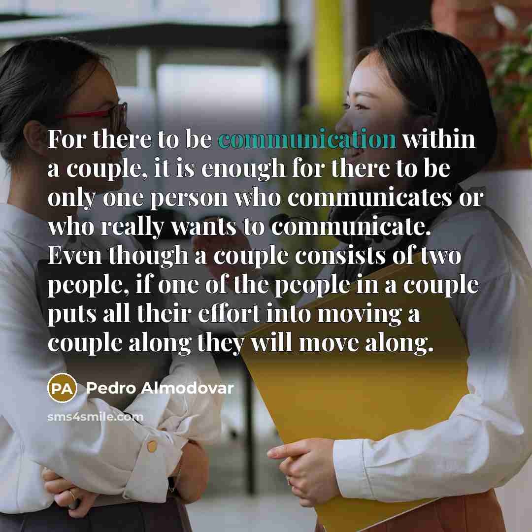 “For there to be communication within a couple, it is enough for there to be only one person who communicates or who really wants to communicate. Even though a couple consists of two people, if one of the people in a couple puts all their effort into moving a couple along they will move along.” quote by Pedro Almodovar