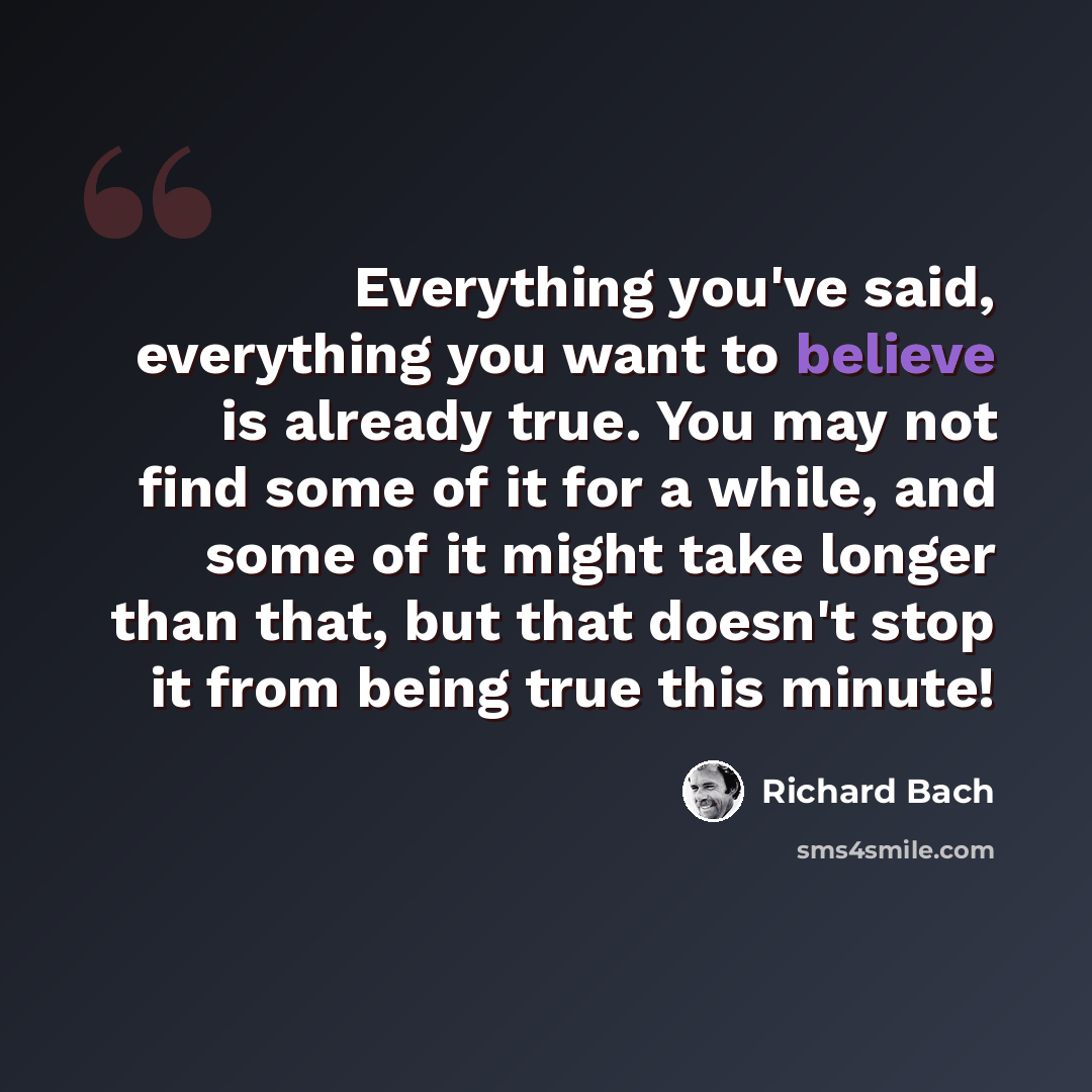 “Everything you've said, everything you want to believe is already true. You may not find some of it for a while, and some of it might take longer than that, but that doesn't stop it from being true this minute!” quote by Richard Bach
