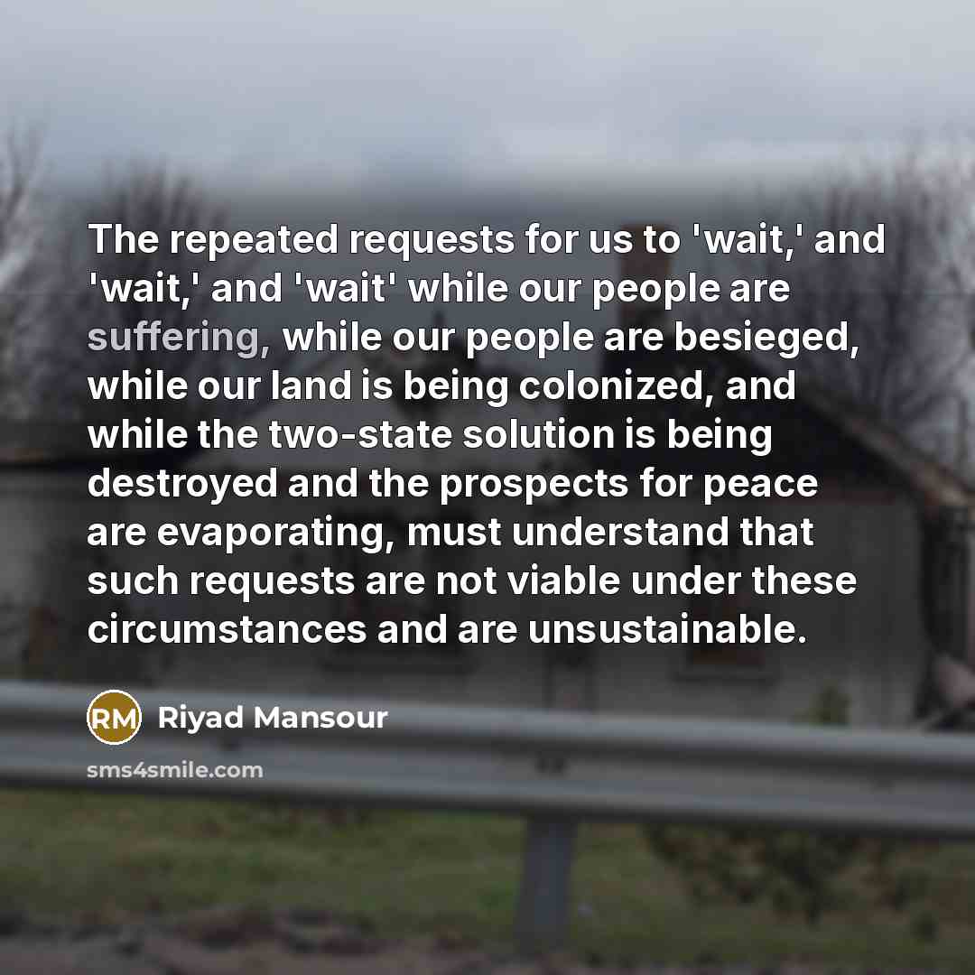 “The repeated requests for us to 'wait,' and 'wait,' and 'wait' while our people are suffering, while our people are besieged, while our land is being colonized, and while the two-state solution is being destroyed and the prospects for peace are evaporating, must understand that such requests are…” quote by Riyad Mansour