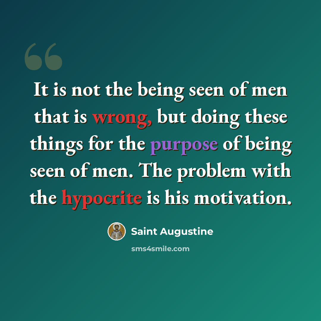 “It is not the being seen of men that is wrong, but doing these things for the purpose of being seen of men. The problem with the hypocrite is his motivation.” quote by Saint Augustine