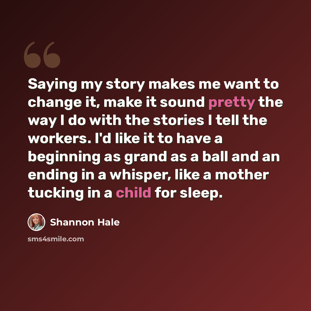 “Saying my story makes me want to change it, make it sound pretty the way I do with the stories I tell the workers. I'd like it to have a beginning as grand as a ball and an ending in a whisper, like a mother tucking in a child for sleep.” quote by Shannon Hale