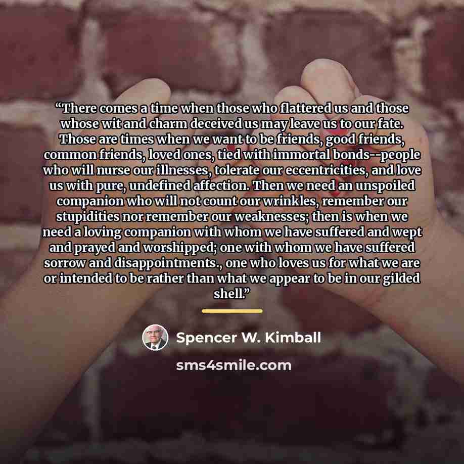“There comes a time when those who flattered us and those whose wit and charm deceived us may leave us to our fate. Those are times when we want to be friends, good friends, common friends, loved ones, tied with immortal bonds--people who will nurse our illnesses, tolerate our eccentricities, and…” quote by Spencer W. Kimball
