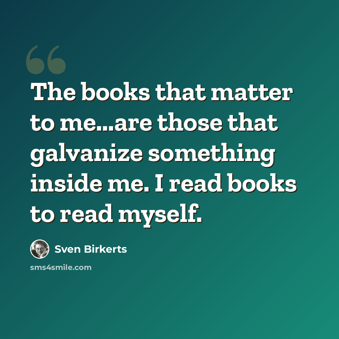 “The books that matter to me...are those that galvanize something inside me. I read books to read myself.” quote by Sven Birkerts