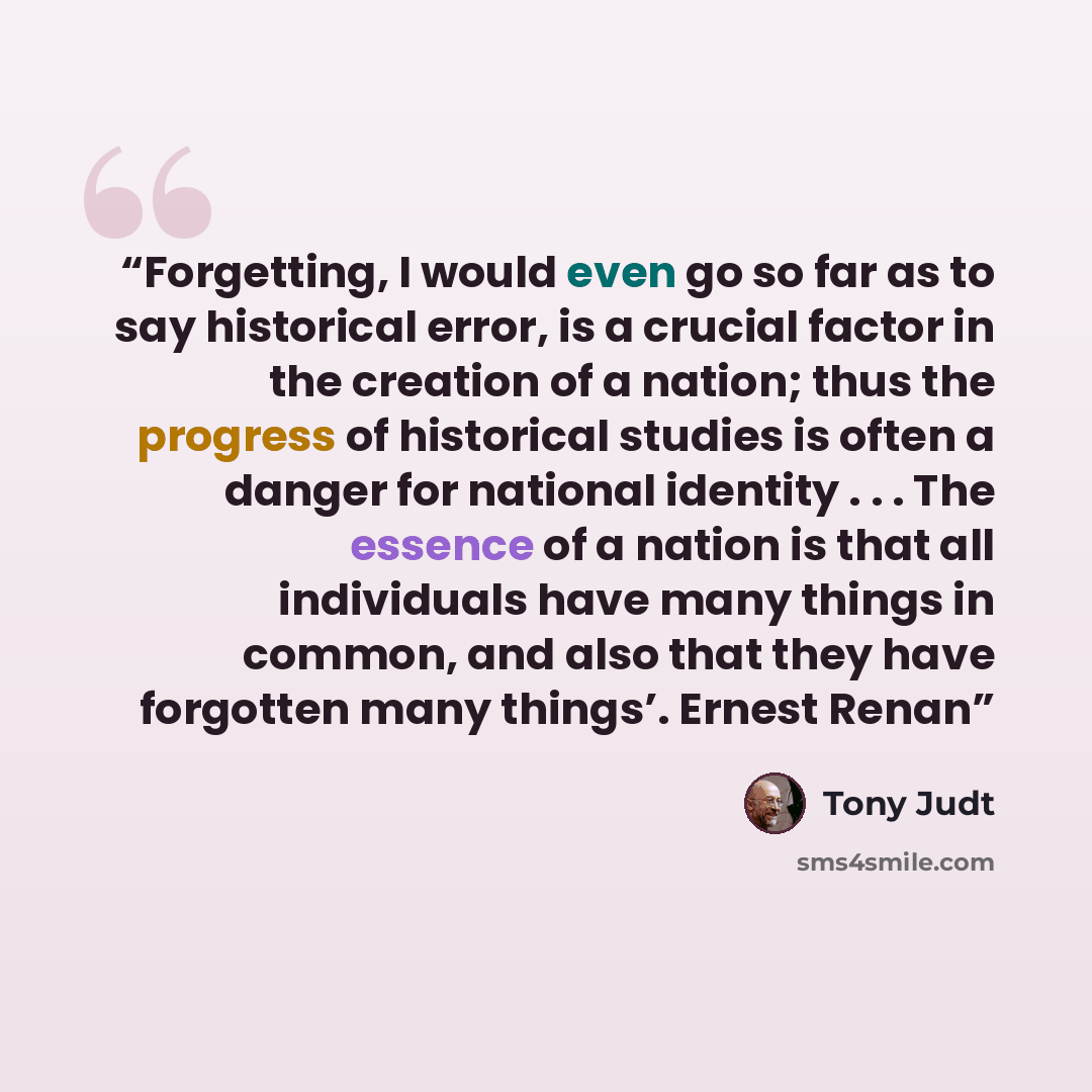“Forgetting, I would even go so far as to say historical error, is a crucial factor in the creation of a nation; thus the progress of historical studies is often a danger for national identity . . . The essence of a nation is that all individuals have many things in common, and also that they have…” quote by Tony Judt