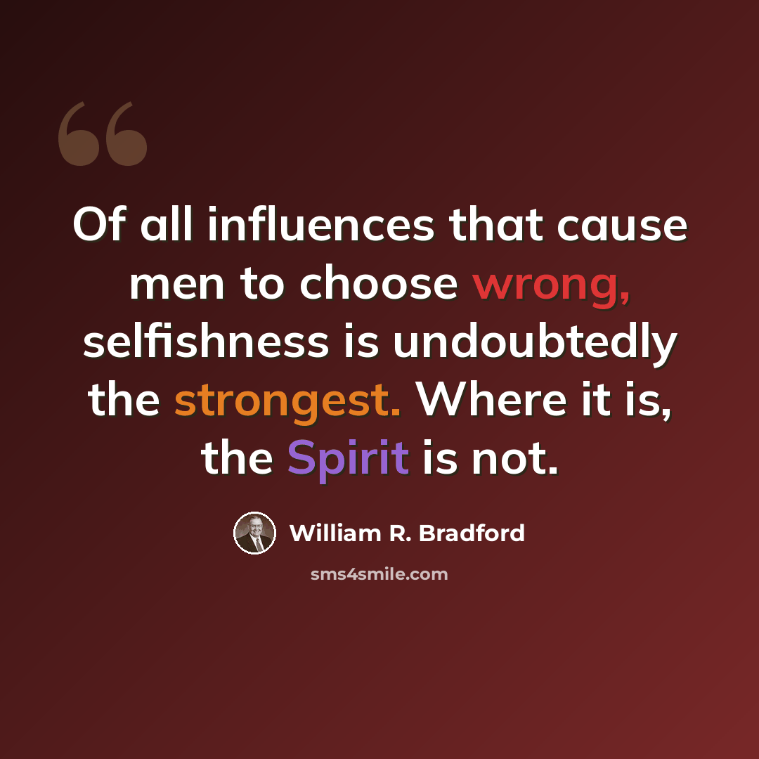 “Of all influences that cause men to choose wrong, selfishness is undoubtedly the strongest. Where it is, the Spirit is not.” quote by William R. Bradford
