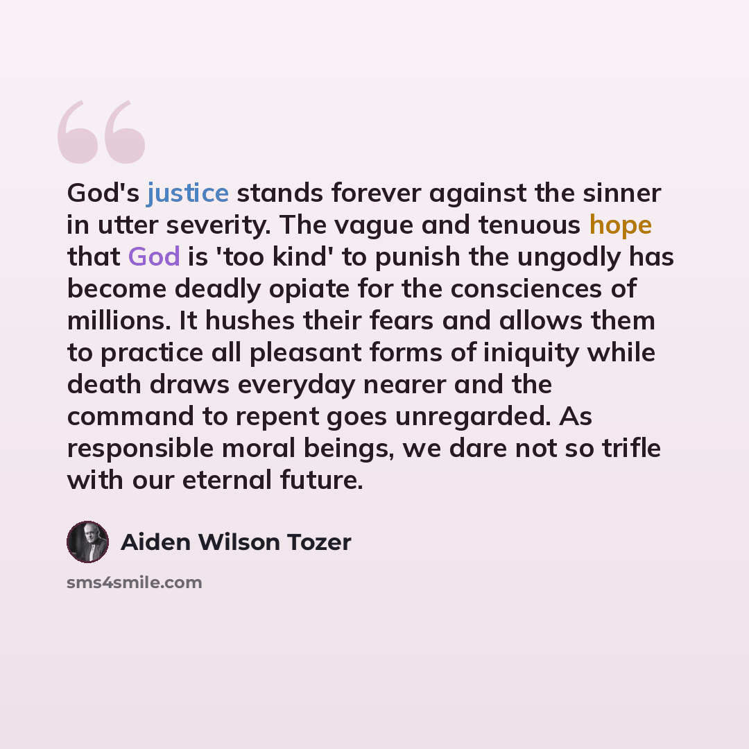 “God's justice stands forever against the sinner in utter severity. The vague and tenuous hope that God is 'too kind' to punish the ungodly has become deadly opiate for the consciences of millions. It hushes their fears and allows them to practice all pleasant forms of iniquity while death draws…” quote by Aiden Wilson Tozer