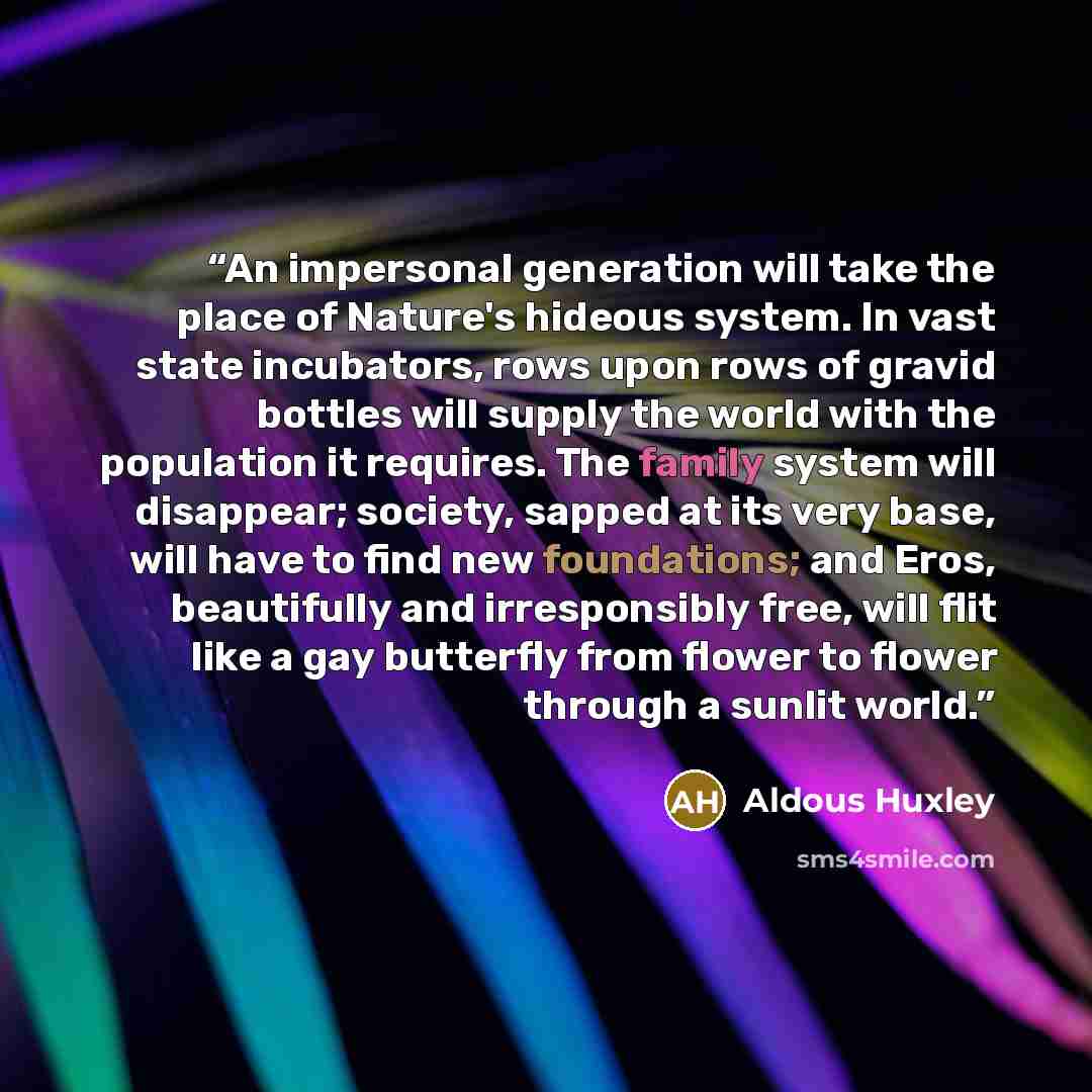 “An impersonal generation will take the place of Nature's hideous system. In vast state incubators, rows upon rows of gravid bottles will supply the world with the population it requires. The family system will disappear; society, sapped at its very base, will have to find new foundations; and…” quote by Aldous Huxley