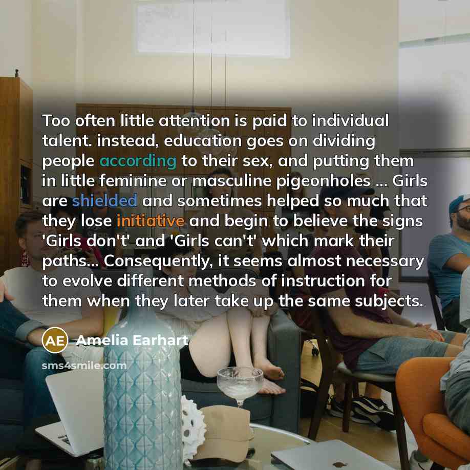 “Too often little attention is paid to individual talent. instead, education goes on dividing people according to their sex, and putting them in little feminine or masculine pigeonholes ... Girls are shielded and sometimes helped so much that they lose initiative and begin to believe the signs…” quote by Amelia Earhart