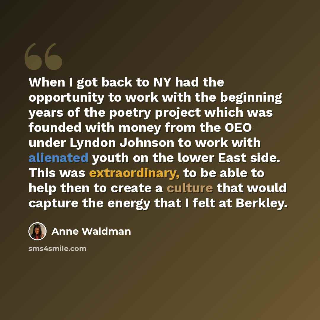 “When I got back to NY had the opportunity to work with the beginning years of the poetry project which was founded with money from the OEO under Lyndon Johnson to work with alienated youth on the lower East side. This was extraordinary, to be able to help then to create a culture that would…” quote by Anne Waldman