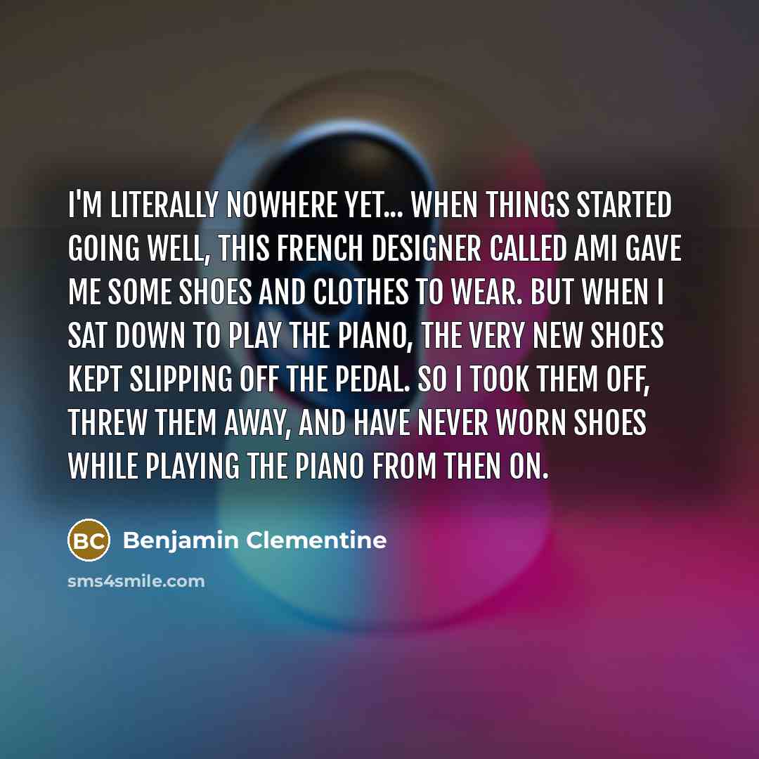 “I'm literally nowhere yet... When things started going well, this French designer called Ami gave me some shoes and clothes to wear. But when I sat down to play the piano, the very new shoes kept slipping off the pedal. So I took them off, threw them away, and have never worn shoes while playing…” quote by Benjamin Clementine