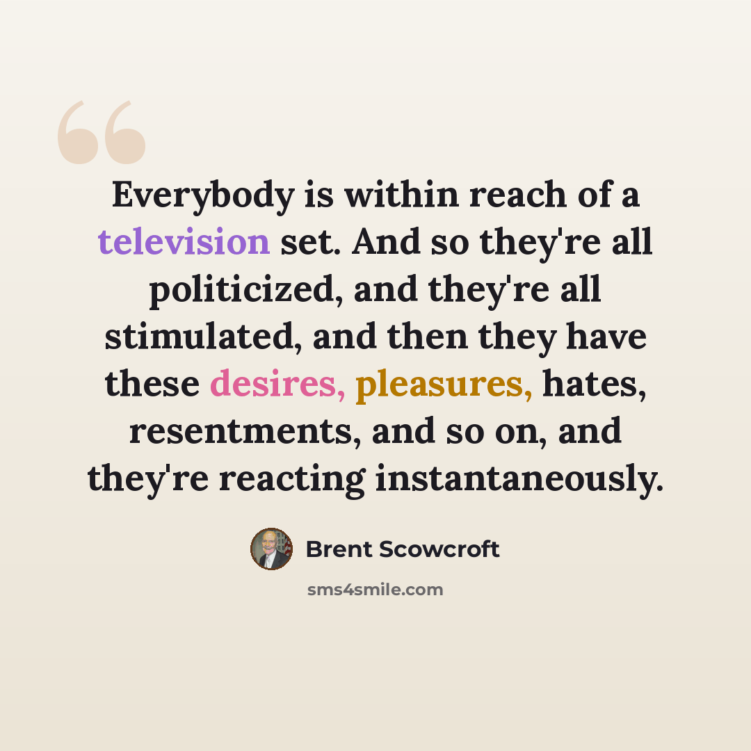 “Everybody is within reach of a television set. And so they're all politicized, and they're all stimulated, and then they have these desires, pleasures, hates, resentments, and so on, and they're reacting instantaneously.” quote by Brent Scowcroft