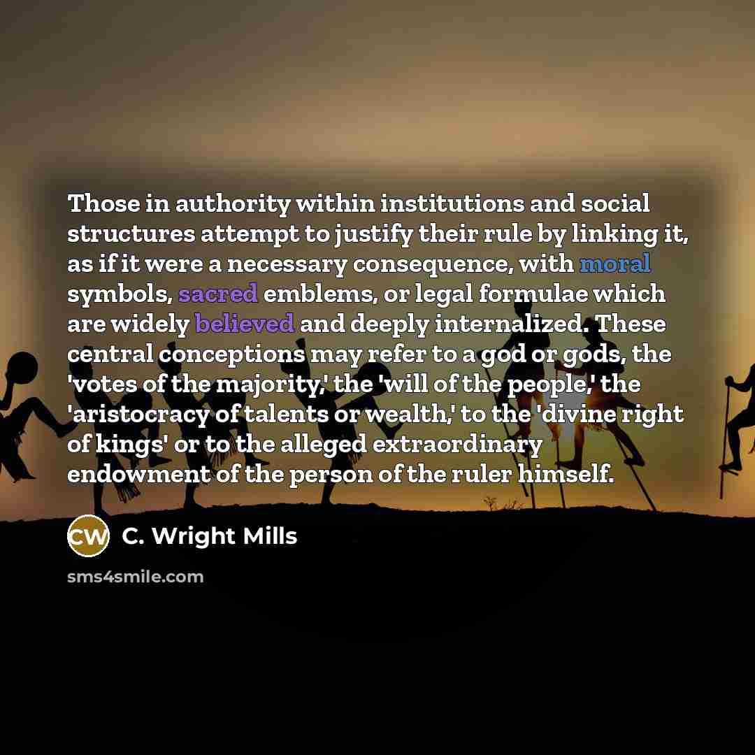“Those in authority within institutions and social structures attempt to justify their rule by linking it, as if it were a necessary consequence, with moral symbols, sacred emblems, or legal formulae which are widely believed and deeply internalized. These central conceptions may refer to a god or…” quote by C. Wright Mills