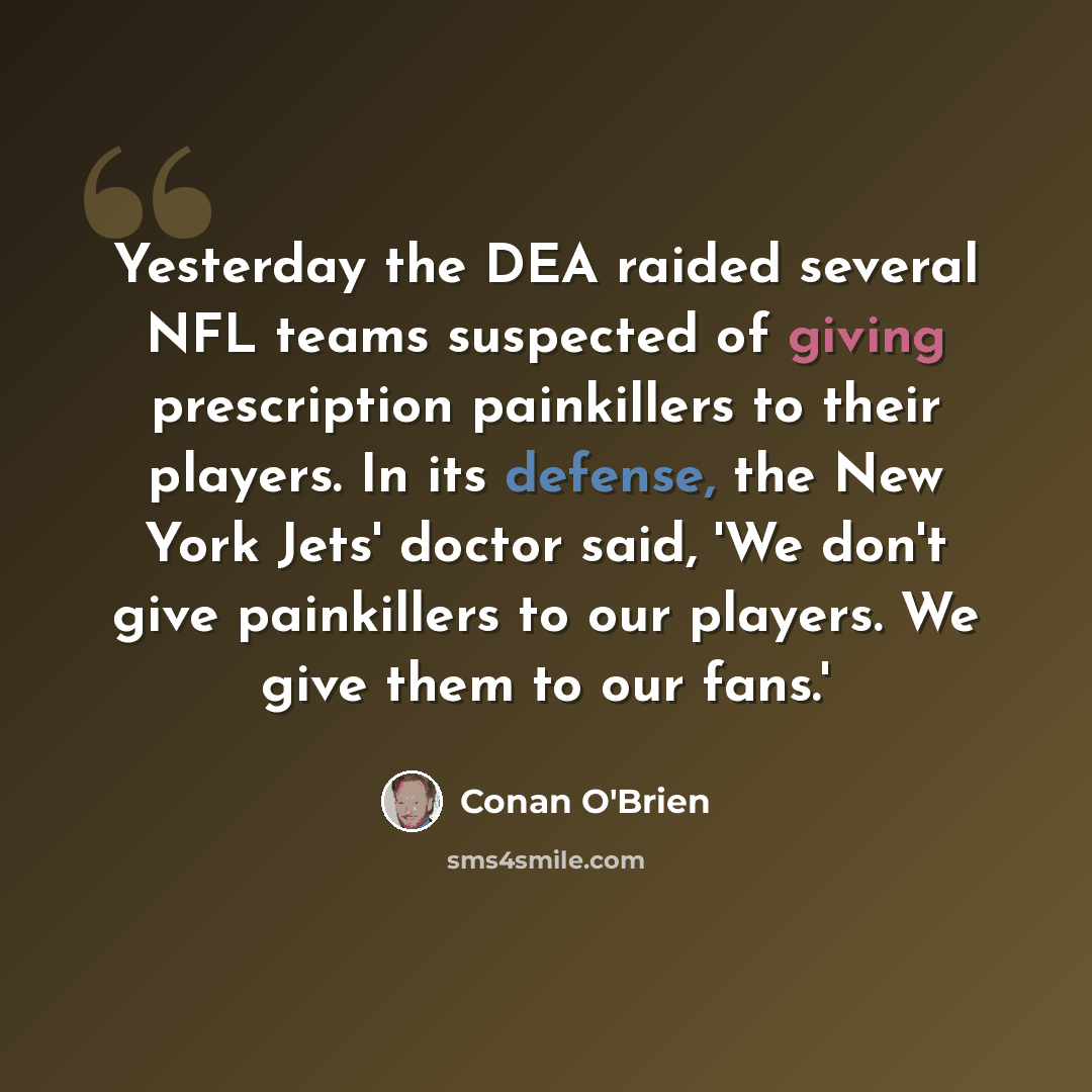 “Yesterday the DEA raided several NFL teams suspected of giving prescription painkillers to their players. In its defense, the New York Jets' doctor said, 'We don't give painkillers to our players. We give them to our fans.'” quote by Conan O'Brien