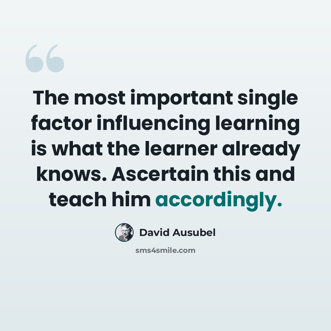 “The most important single factor influencing learning is what the learner already knows. Ascertain this and teach him accordingly.” quote by David Ausubel
