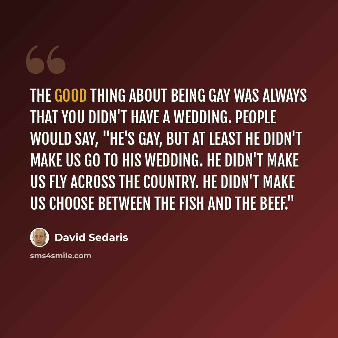 “The good thing about being gay was always that you didn't have a wedding. People would say, "He's gay, but at least he didn't make us go to his wedding. He didn't make us fly across the country. He didn't make us choose between the fish and the beef."” quote by David Sedaris