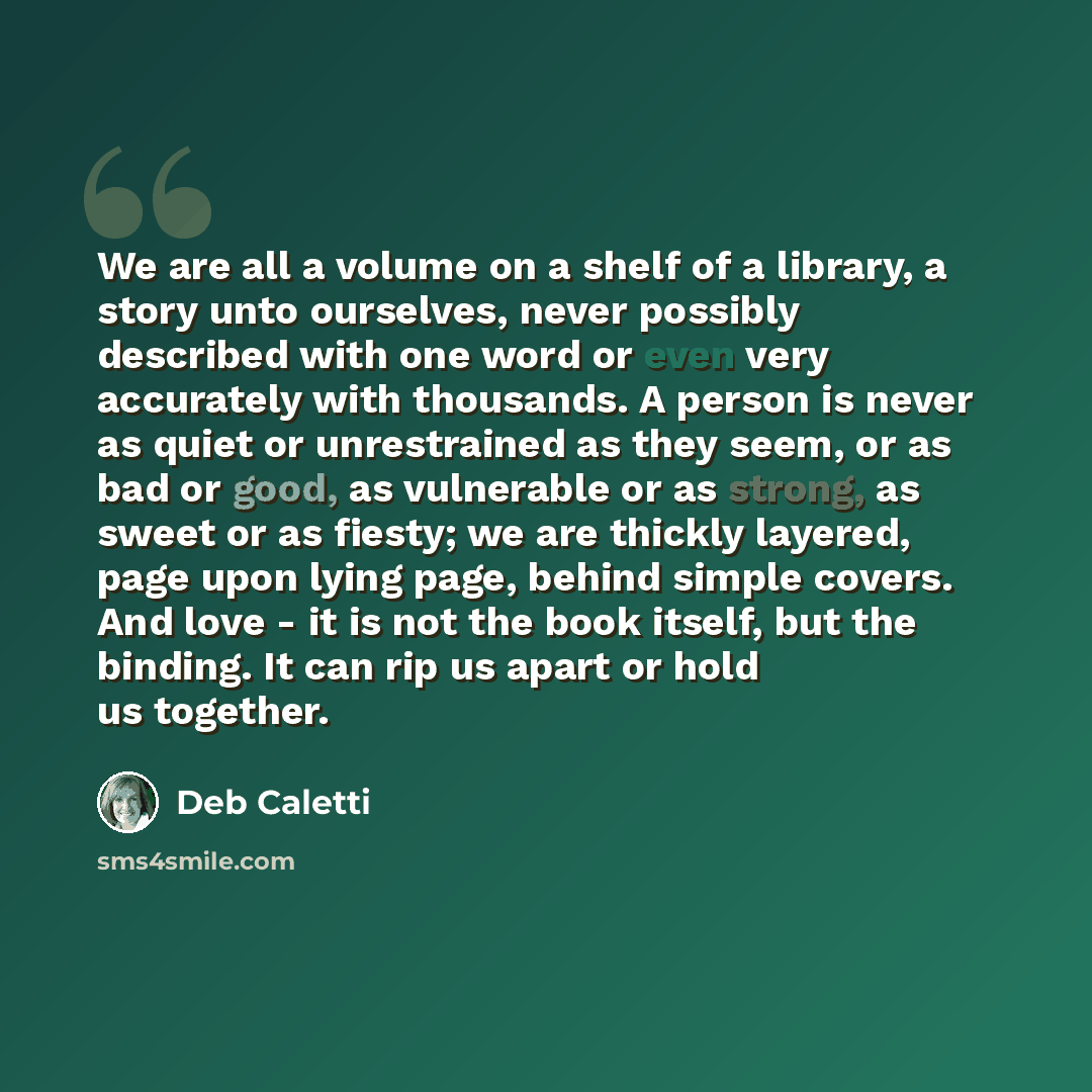 “We are all a volume on a shelf of a library, a story unto ourselves, never possibly described with one word or even very accurately with thousands. A person is never as quiet or unrestrained as they seem, or as bad or good, as vulnerable or as strong, as sweet or as fiesty; we are thickly layered…” quote by Deb Caletti
