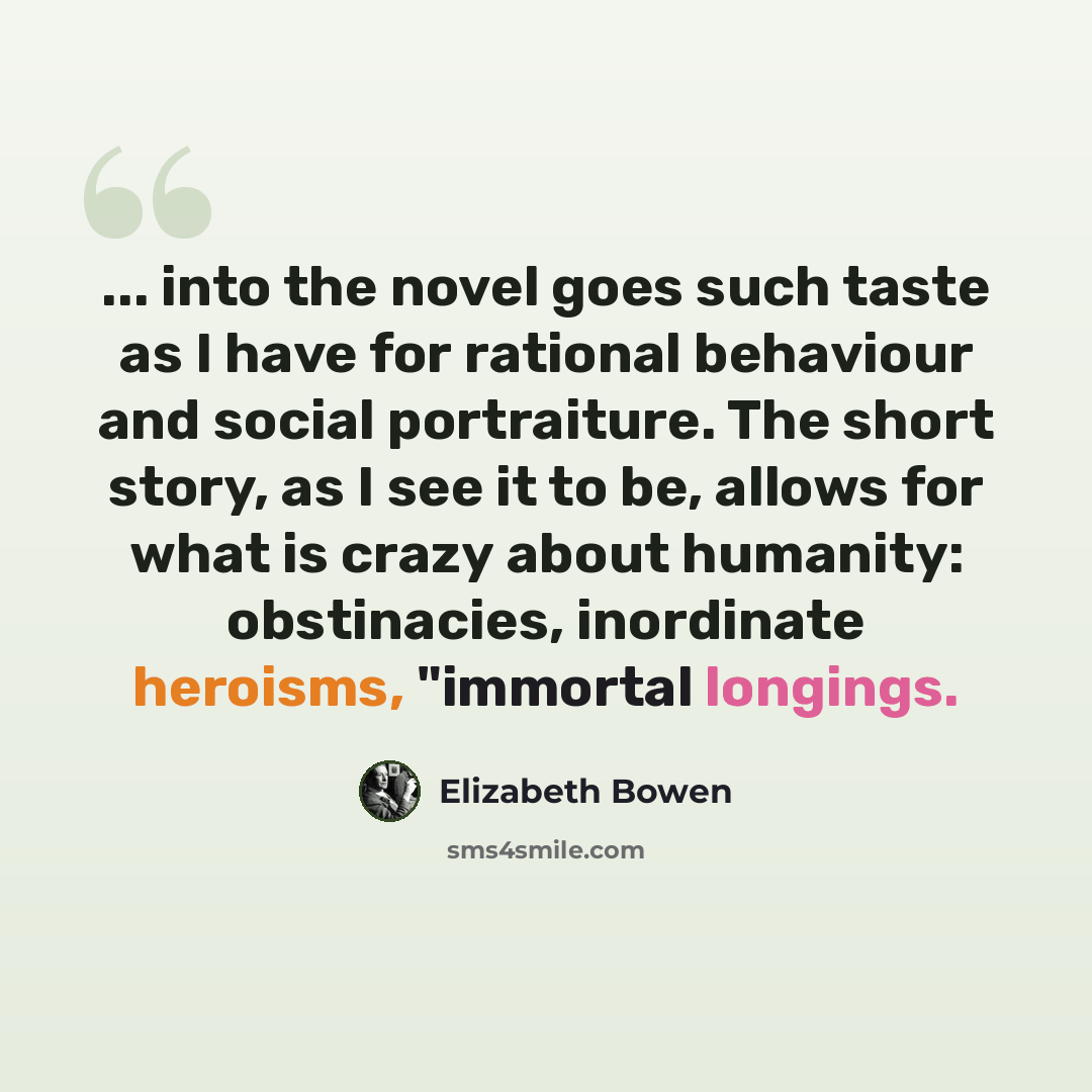 “... into the novel goes such taste as I have for rational behaviour and social portraiture. The short story, as I see it to be, allows for what is crazy about humanity: obstinacies, inordinate heroisms, "immortal longings.” quote by Elizabeth Bowen