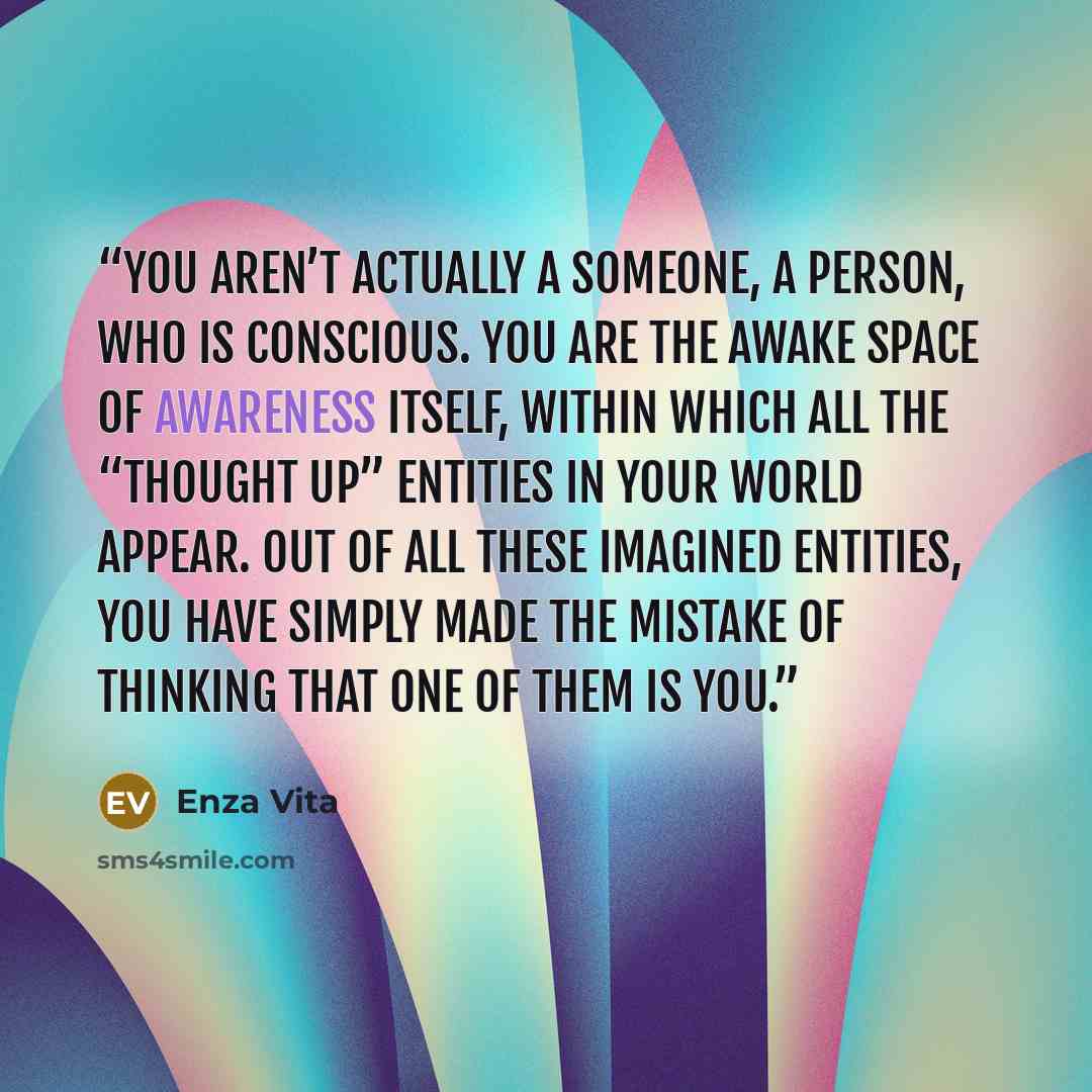 “You aren’t actually a someone, a person, who is conscious. You are the awake space of awareness itself, within which all the “thought up” entities in your world appear. Out of all these imagined entities, you have simply made the mistake of thinking that one of them is you.” quote by Enza Vita