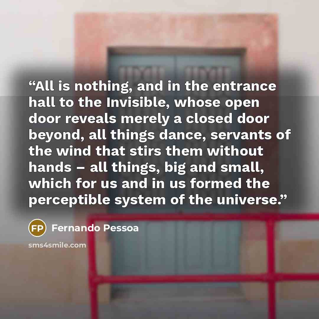 “All is nothing, and in the entrance hall to the Invisible, whose open door reveals merely a closed door beyond, all things dance, servants of the wind that stirs them without hands – all things, big and small, which for us and in us formed the perceptible system of the universe.” quote by Fernando Pessoa
