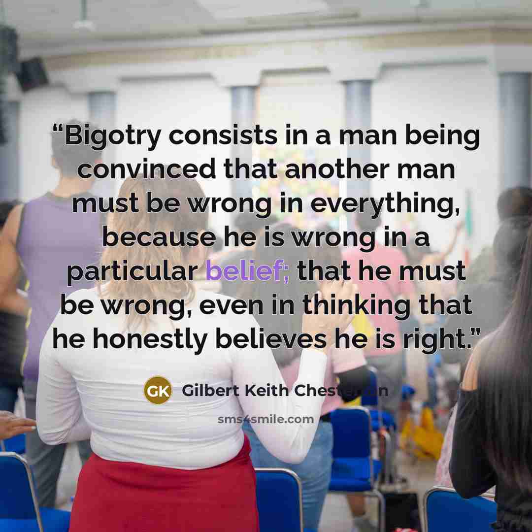 “Bigotry consists in a man being convinced that another man must be wrong in everything, because he is wrong in a particular belief; that he must be wrong, even in thinking that he honestly believes he is right.” quote by Gilbert Keith Chesterton