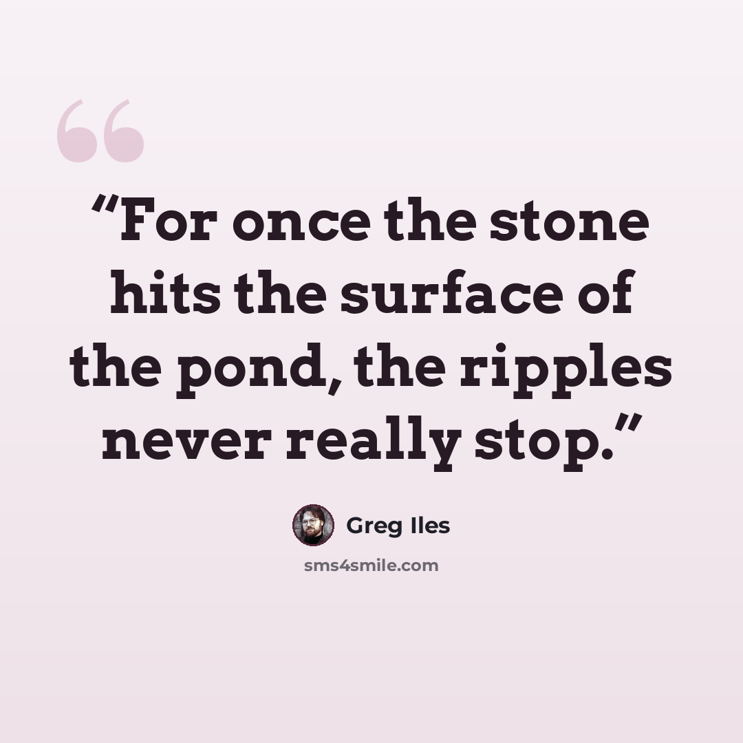 “For once the stone hits the surface of the pond, the ripples never really stop.” quote by Greg Iles