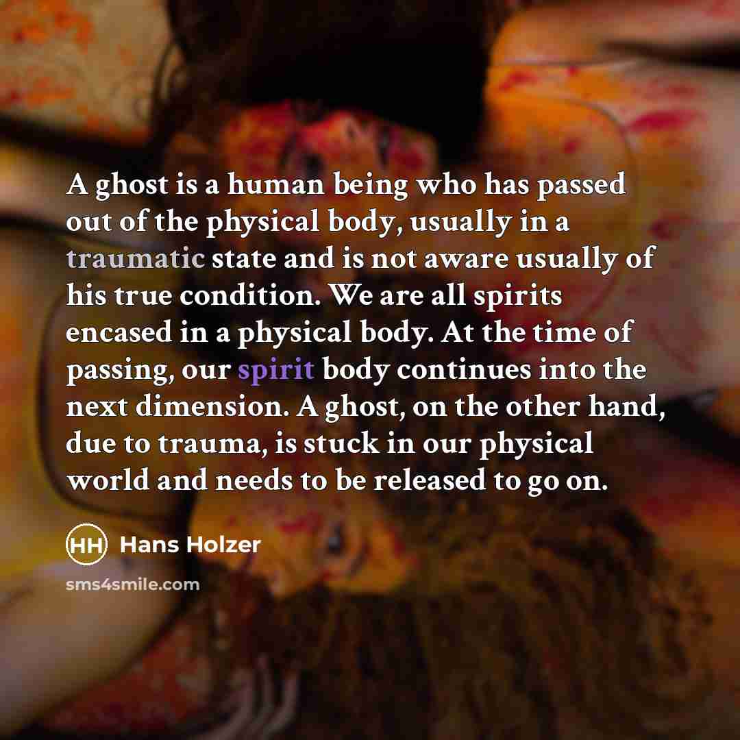 “A ghost is a human being who has passed out of the physical body, usually in a traumatic state and is not aware usually of his true condition. We are all spirits encased in a physical body. At the time of passing, our spirit body continues into the next dimension. A ghost, on the other hand, due…” quote by Hans Holzer