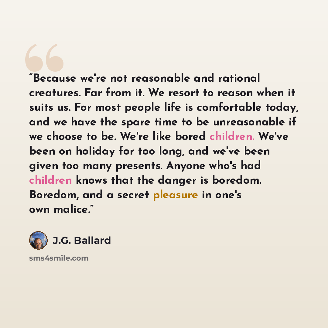 “Because we're not reasonable and rational creatures. Far from it. We resort to reason when it suits us. For most people life is comfortable today, and we have the spare time to be unreasonable if we choose to be. We're like bored children. We've been on holiday for too long, and we've been given…” quote by J.G. Ballard