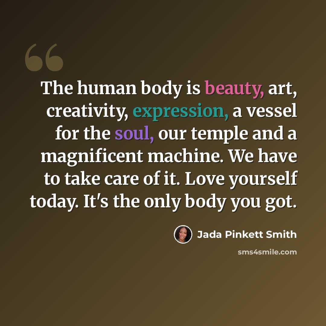 “The human body is beauty, art, creativity, expression, a vessel for the soul, our temple and a magnificent machine. We have to take care of it. Love yourself today. It's the only body you got.” quote by Jada Pinkett Smith