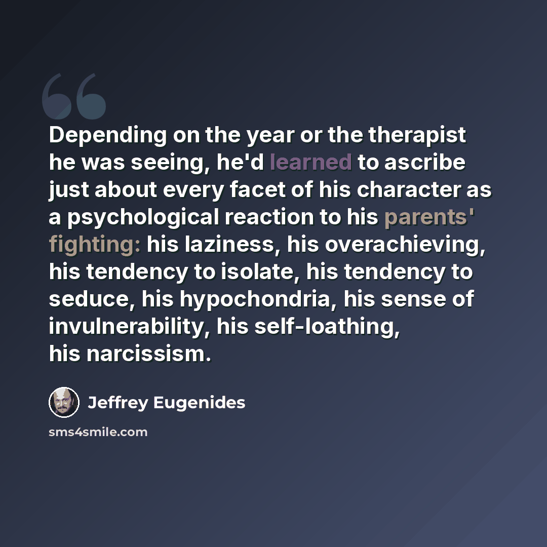 “Depending on the year or the therapist he was seeing, he'd learned to ascribe just about every facet of his character as a psychological reaction to his parents' fighting: his laziness, his overachieving, his tendency to isolate, his tendency to seduce, his hypochondria, his sense of…” quote by Jeffrey Eugenides