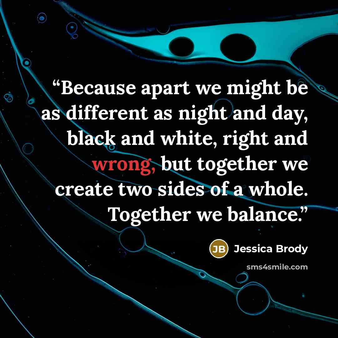 “Because apart we might be as different as night and day, black and white, right and wrong, but together we create two sides of a whole. Together we balance.” quote by Jessica Brody